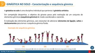 GINÁSTICA NO SOLO - Caracterização e sequência gímnica
Ginástica no solo
A ginástica no solo é uma disciplina individual que pertence à ginástica artística.
Em competição desportiva, o objetivo do ginasta passa pela realização de um conjunto de
elementos gímnicos (sequência gímnica) de modo coordenado e coerente.
À realização dos elementos gímnicos, vais necessitar de adicionar elementos de ligação, saltos e
deslocamentos para tornar a sequência gímnica fluida.
Exemplo de sequência gímnica
Rolamento à frente engrupado (A). Salto em extensão com meia volta (B). Rolamento engrupado à retaguarda (C).
(A) (B) (C)
 