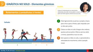 GINÁSTICA NO SOLO - Elementos gímnicos
Ginástica no solo
Saltado
Flete ligeiramente as pernas e projeta a bacia
para cima e para a frente, após impulsão com
os dois pés juntos.
Coloca as mãos no solo à largura dos ombros,
queixo junto ao peito e flete as pernas sobre
o tronco, apoiando a nuca no solo.
Sem apoiar as mãos no solo, e aproveitando a
velocidade do movimento, volta à posição
inicial.
1 2 3
Rolamentos (cambalhotas à frente)
1
2
3
AJUDA:
Coloca-te lateralmente ao executante,
colocando uma mão no seu peito e a outra na
parte da frente (parte anterior) da sua coxa.
 
