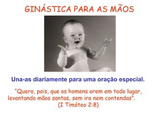 GINÁSTICA PARA AS MÃOS

Una-as diariamente para uma oração especial.
“Quero, pois, que os homens orem em todo lugar,
levantando mãos santas, sem ira nem contendas”.
(I Timóteo 2:8)

 