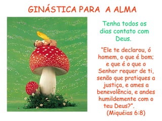 GINÁSTICA PARA A ALMA
Tenha todos os
dias contato com
Deus.
“Ele te declarou, ó
homem, o que é bom;
e que é o que o
Senhor requer de ti,
senão que pratiques a
justiça, e ames a
benevolência, e andes
humildemente com o
teu Deus?”.
(Miquéias 6:8)

 