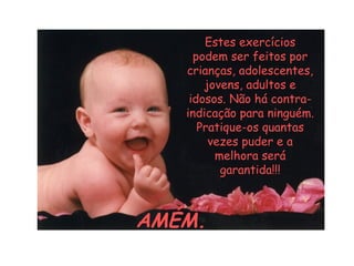 Estes exercícios
podem ser feitos por
crianças, adolescentes,
jovens, adultos e
idosos. Não há contraindicação para ninguém.
Pratique-os quantas
vezes puder e a
melhora será
garantida!!!

AMÉM.

 