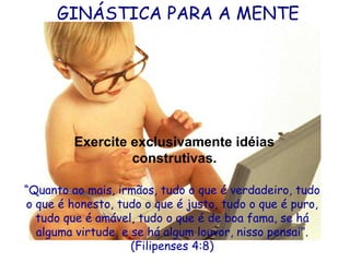 GINÁSTICA PARA A MENTE

Exercite exclusivamente idéias
construtivas.
“Quanto ao mais, irmãos, tudo o que é verdadeiro, tudo
o que é honesto, tudo o que é justo, tudo o que é puro,
tudo que é amável, tudo o que é de boa fama, se há
alguma virtude, e se há algum louvor, nisso pensai”.
(Filipenses 4:8)

 