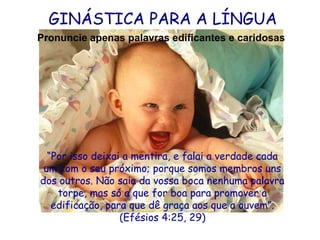 GINÁSTICA PARA A LÍNGUA
Pronuncie apenas palavras edificantes e caridosas

“Por isso deixai a mentira, e falai a verdade cada
um com o seu próximo; porque somos membros uns
dos outros. Não saia da vossa boca nenhuma palavra
torpe, mas só a que for boa para promover a
edificação, para que dê graça aos que a ouvem”.
(Efésios 4:25, 29)

 
