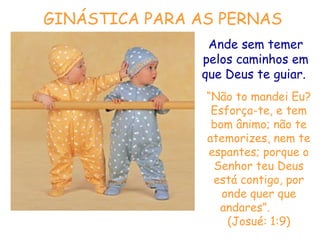 GINÁSTICA PARA AS PERNAS
Ande sem temer
pelos caminhos em
que Deus te guiar.
“Não to mandei Eu?
Esforça-te, e tem
bom ânimo; não te
atemorizes, nem te
espantes; porque o
Senhor teu Deus
está contigo, por
onde quer que
andares”.
(Josué: 1:9)

 