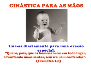 GINÁSTICA PARA AS MÃOS




  Una-as diariamente para uma oração
               especial.
 “Quero, pois, que os homens orem em todo lugar,
levantando mãos santas, sem ira nem contendas”.
                    (I Timóteo 2.8)
 