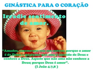 GINÁSTICA PARA O CORAÇÃO

Irradie sentimento
     de amor.



“Amados, amemo-nos uns aos outros; porque o amor
  é de Deus; e qualquer que ama é nascido de Deus e
 conhece a Deus. Aquele que não ama não conhece a
            Deus; porque Deus é amor”.
                    (I João 4.7,8 )
 