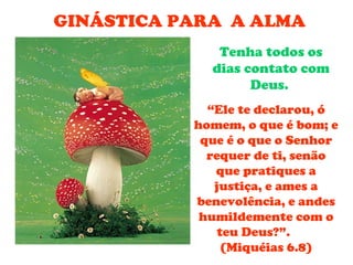 GINÁSTICA PARA A ALMA
              Tenha todos os
             dias contato com
                   Deus.
             “Ele te declarou, ó
           homem, o que é bom; e
            que é o que o Senhor
             requer de ti, senão
              que pratiques a
              justiça, e ames a
           benevolência, e andes
            humildemente com o
               teu Deus?”.
                (Miquéias 6.8)
 