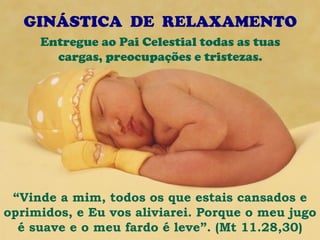 GINÁSTICA DE RELAXAMENTO
     Entregue ao Pai Celestial todas as tuas
       cargas, preocupações e tristezas.




 “Vinde a mim, todos os que estais cansados e
oprimidos, e Eu vos aliviarei. Porque o meu jugo
  é suave e o meu fardo é leve”. (Mt 11.28,30)
 