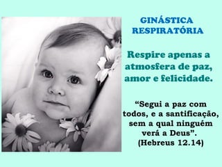 GINÁSTICA
  RESPIRATÓRIA

Respire apenas a
atmosfera de paz,
amor e felicidade.

   “Segui a paz com
todos, e a santificação,
  sem a qual ninguém
     verá a Deus”.
    (Hebreus 12.14)
 