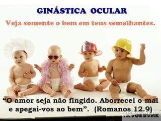 GINÁSTICA OCULAR
Veja somente o bem em teus semelhantes.




“O amor seja não fingido. Aborrecei o mal
 e apegai-vos ao bem”. (Romanos 12.9)
 
