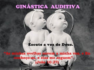 GINÁSTICA AUDITIVA




           Escute a voz de Deus.

“As minhas ovelhas ouvem a minha voz, e Eu
     conheço-as, e elas me seguem”.
               (João 10.27)
 