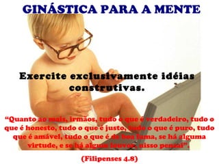 GINÁSTICA PARA A MENTE




    Exercite exclusivamente idéias
             construtivas.


“Quanto ao mais, irmãos, tudo o que é verdadeiro, tudo o
que é honesto, tudo o que é justo, tudo o que é puro, tudo
  que é amável, tudo o que é de boa fama, se há alguma
      virtude, e se há algum louvor, nisso pensai”.
                     (Filipenses 4.8)
 