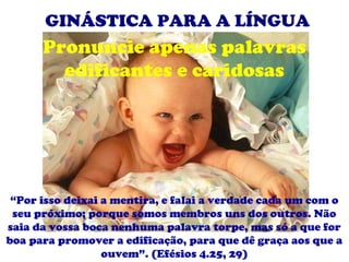 GINÁSTICA PARA A LÍNGUA
      Pronuncie apenas palavras
        edificantes e caridosas




 “Por isso deixai a mentira, e falai a verdade cada um com o
 seu próximo; porque somos membros uns dos outros. Não
saia da vossa boca nenhuma palavra torpe, mas só a que for
boa para promover a edificação, para que dê graça aos que a
                  ouvem”. (Efésios 4.25, 29)
 