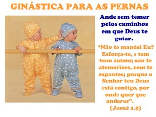 GINÁSTICA PARA AS PERNAS
               Ande sem temer
               pelos caminhos
               em que Deus te
                   guiar.
               “Não to mandei Eu?
                 Esforça-te, e tem
                bom ânimo; não te
               atemorizes, nem te
               espantes; porque o
                 Senhor teu Deus
                 está contigo, por
                  onde quer que
                   andares”.
                    (Josué 1.9)
 
