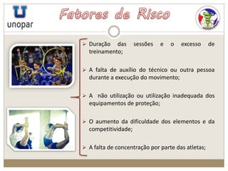  Duração das sessões e o excesso de
treinamento;
 A falta de auxílio do técnico ou outra pessoa
durante a execução do movimento;
 A não utilização ou utilização inadequada dos
equipamentos de proteção;
 O aumento da dificuldade dos elementos e da
competitividade;
 A falta de concentração por parte das atletas;
 