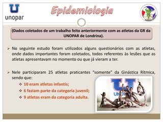 (Dados coletados de um trabalho feito anteriormente com as atletas da GR da
UNOPAR de Londrina).
 No seguinte estudo foram utilizados alguns questionários com as atletas,
onde dados importantes foram coletados, todos referentes às lesões que as
atletas apresentavam no momento ou que já vieram a ter.
 Nele participaram 25 atletas praticantes “somente” da Ginástica Rítmica,
sendo que:
 10 eram atletas infantis;
 6 faziam parte da categoria juvenil;
 9 atletas eram da categoria adulta.
 
