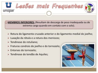 MEMBROS INFERIORES: (Resultam de descarga de peso inadequada ou de
extrema carga quando em contato com o solo).
 Rotura do ligamento cruzado anterior e do ligamento medial do joelho;
 Luxação da rótula e a rotura dos meniscos;
 Tendinose do rotuliano;
 Fraturas condrais do joelho e do tornozelo;
 Entorses do tornozelo;
 Tendinose do tendão de Aquiles;
 