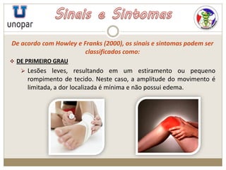 De acordo com Howley e Franks (2000), os sinais e sintomas podem ser
classificados como:
 DE PRIMEIRO GRAU
 Lesões leves, resultando em um estiramento ou pequeno
rompimento de tecido. Neste caso, a amplitude do movimento é
limitada, a dor localizada é mínima e não possui edema.
 