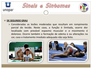  DE SEGUNDO GRAU
 Consideradas as lesões moderadas que resultam em rompimento
parcial do tecido. Neste caso, a função é limitada, ocorre dor
localizada com provável espasmo muscular e o movimento é
doloroso. Ocorre também a formação de edema e ou alterações na
cor, caso o tratamento imediato adequado não seja feito.
 