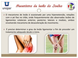  O mecanismo de lesão é ocasionado por uma hiperextensão, rotações
com o pé fixo no chão, onde frequentemente são observadas lesões de
ligamentos colaterais anterior, posterior, laterais e mediais, ambos
envolvendo mecanismo de desaceleração do movimento.
 É preciso determinar o grau da lesão ligamentar a fim de proceder um
tratamento adequado desde o início.
 