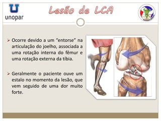  Ocorre devido a um “entorse” na
articulação do joelho, associada a
uma rotação interna do fêmur e
uma rotação externa da tíbia.
 Geralmente o paciente ouve um
estalo no momento da lesão, que
vem seguido de uma dor muito
forte.
 
