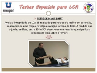  TESTE DE PIVOT SHIFT
Avalia a integridade do LCA. (É realizado partindo-se do joelho em extensão,
realizando-se uma força em valgo e rotação interna da tíbia. A medida que
o joelho se flete, entre 30º e 50º observa-se um ressalto que significa a
redução da tíbia sobre o fêmur).
 