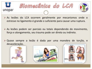  As lesões do LCA ocorrem geralmente por mecanismos onde o
estresse no ligamento é grande o suficiente para causar uma ruptura.
 As lesões podem ser parciais ou totais dependendo do movimento,
força e alongamento, seu trauma pode ser direto ou indireto.
 Quase sempre a lesão é dada por uma manobra de torção, e
desaceleração.
 