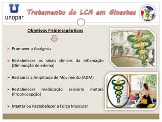 Objetivos Fisioterapêuticos
 Promover a Analgesia
 Restabelecer os sinais clínicos da inflamação
(Diminuição de edema)
 Restaurar a Amplitude de Movimento (ADM)
 Restabelecer reeducação sensório motora
(Propriocepção)
 Manter ou Restabelecer a Força Muscular
 