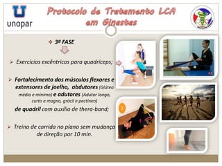  3ª FASE
 Exercícios excêntricos para quadríceps;
 Fortalecimento dos músculos flexores e
extensores de joelho, abdutores (Glúteo
médio e mínimo) e adutores (Adutor longo,
curto e magno, grácil e pectíneo)
de quadril com auxílio de thera-band;
 Treino de corrida no plano sem mudança
de direção por 10 min.
 