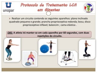  Realizar um circuito contendo os seguintes aparelhos: plano inclinado
quadrado pequeno e grande; prancha proprioceptiva redonda; bosu; disco
proprioceptivo inflável; balancim ; cama elástica .
OBS: A atleta irá manter-se em cada aparelho por 60 segundos, com duas
repetições do circuito.
 