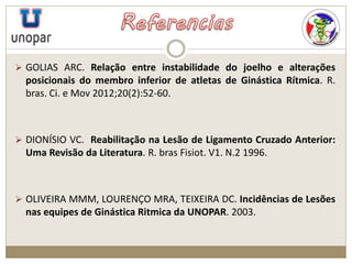  GOLIAS ARC. Relação entre instabilidade do joelho e alterações
posicionais do membro inferior de atletas de Ginástica Rítmica. R.
bras. Ci. e Mov 2012;20(2):52-60.
 DIONÍSIO VC. Reabilitação na Lesão de Ligamento Cruzado Anterior:
Uma Revisão da Literatura. R. bras Fisiot. V1. N.2 1996.
 OLIVEIRA MMM, LOURENÇO MRA, TEIXEIRA DC. Incidências de Lesões
nas equipes de Ginástica Ritmica da UNOPAR. 2003.
 