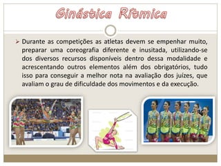  Durante as competições as atletas devem se empenhar muito,
preparar uma coreografia diferente e inusitada, utilizando-se
dos diversos recursos disponíveis dentro dessa modalidade e
acrescentando outros elementos além dos obrigatórios, tudo
isso para conseguir a melhor nota na avaliação dos juízes, que
avaliam o grau de dificuldade dos movimentos e da execução.
 