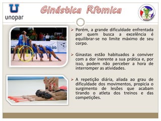  Porém, a grande dificuldade enfrentada
por quem busca a excelência é
equilibrar-se no limite máximo de seu
corpo.
 Ginastas estão habituados a conviver
com a dor inerente a sua prática e, por
isso, podem não perceber a hora de
interromper as atividades.
 A repetição diária, aliada ao grau de
dificuldade dos movimentos, propicia o
surgimento de lesões que acabam
tirando o atleta dos treinos e das
competições.
 