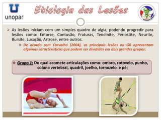  As lesões iniciam com um simples quadro de algia, podendo progredir para
lesões como: Entorse, Contusão, Fraturas, Tendinite, Periostite, Neurite,
Bursite, Luxação, Artrose, entre outros.
 De acordo com Carvalho (2004), as principais lesões na GR apresentam
algumas características que podem ser divididas em dois grandes grupos:
 Grupo 1: Do qual acomete articulações como: ombro, cotovelo, punho,
coluna vertebral, quadril, joelho, tornozelo e pé;
 