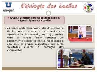  Grupo 2: Comprometimento dos tecidos moles,
cápsulas, ligamentos e tendões;
 As lesões costumam ocorrer devido a erros de
técnica, erros durante o treinamento e o
aquecimento inadequado, ou seja, muitas
vezes as atletas fazem somente um
aquecimento específico para a modalidade e
não para os grupos musculares que serão
solicitados durante a execução dos
movimentos.
 