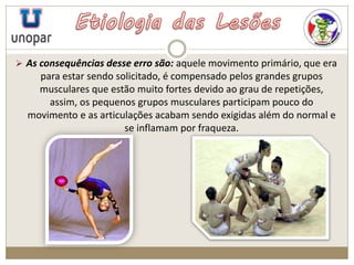  As consequências desse erro são: aquele movimento primário, que era
para estar sendo solicitado, é compensado pelos grandes grupos
musculares que estão muito fortes devido ao grau de repetições,
assim, os pequenos grupos musculares participam pouco do
movimento e as articulações acabam sendo exigidas além do normal e
se inflamam por fraqueza.
 