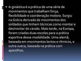  A ginástica é a prática de uma série de
movimentos que trabalham força,
flexibilidade e coordenação motora. Surgiu
na Grécia derivada de movimentos dos
soldados que tinham técnicas como montar e
desmontar do cavalo. Mais tarde, na Europa,
foram criadas duas escolas para a prática
esportiva dessa modalidade. Uma alemã,
baseada em movimentos lentos e rítmicos, e
outra sueca, baseada na prática com
aparelhos.
 