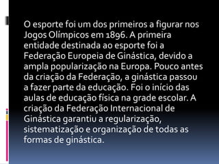 O esporte foi um dos primeiros a figurar nos
Jogos Olímpicos em 1896. A primeira
entidade destinada ao esporte foi a
Federação Europeia de Ginástica, devido a
ampla popularização na Europa. Pouco antes
da criação da Federação, a ginástica passou
a fazer parte da educação. Foi o início das
aulas de educação física na grade escolar. A
criação da Federação Internacional de
Ginástica garantiu a regularização,
sistematização e organização de todas as
formas de ginástica.
 