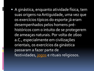  A ginástica, enquanto atividade física, tem
suas origens na Antiguidade, uma vez que
os exercícios típicos do esporte já eram
desempenhados pelos homens pré-
históricos com o intuito de se protegerem
de ameaças naturais. Por volta de 2600
a.C., especialmente em civilizações
orientais, os exercícios da ginástica
passaram a fazer parte de
festividades, jogos e rituais religiosos.
 