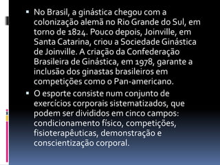  No Brasil, a ginástica chegou com a
colonização alemã no Rio Grande do Sul, em
torno de 1824. Pouco depois, Joinville, em
Santa Catarina, criou a Sociedade Ginástica
de Joinville. A criação da Confederação
Brasileira de Ginástica, em 1978, garante a
inclusão dos ginastas brasileiros em
competições como o Pan-americano.
 O esporte consiste num conjunto de
exercícios corporais sistematizados, que
podem ser divididos em cinco campos:
condicionamento físico, competições,
fisioterapêuticas, demonstração e
conscientização corporal.
 
