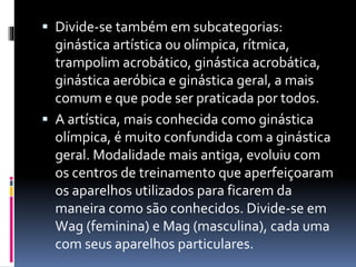  Divide-se também em subcategorias:
ginástica artística ou olímpica, rítmica,
trampolim acrobático, ginástica acrobática,
ginástica aeróbica e ginástica geral, a mais
comum e que pode ser praticada por todos.
 A artística, mais conhecida como ginástica
olímpica, é muito confundida com a ginástica
geral. Modalidade mais antiga, evoluiu com
os centros de treinamento que aperfeiçoaram
os aparelhos utilizados para ficarem da
maneira como são conhecidos. Divide-se em
Wag (feminina) e Mag (masculina), cada uma
com seus aparelhos particulares.
 