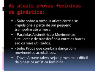 As atuais provas femininas
de ginástica:
 - Salto sobre a mesa: a atleta corre e se
impulsiona a partir de um pequeno
trampolim até a mesa.
 - Paralelas Assimétricas: Movimentos
circulares e de transferência entre as barras
são os mais utilizados.
 - Solo: Prova que combina dança com
movimentos acrobáticos.
 -Trave: A trave talvez seja a prova mais difícil
da ginástica artística feminina.
 