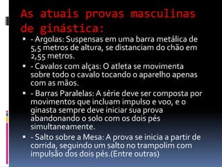 As atuais provas masculinas
de ginástica:
 - Argolas: Suspensas em uma barra metálica de
5,5 metros de altura, se distanciam do chão em
2,55 metros.
 - Cavalos com alças: O atleta se movimenta
sobre todo o cavalo tocando o aparelho apenas
com as mãos.
 - Barras Paralelas: A série deve ser composta por
movimentos que incluam impulso e voo, e o
ginasta sempre deve iniciar sua prova
abandonando o solo com os dois pés
simultaneamente.
 - Salto sobre a Mesa: A prova se inicia a partir de
corrida, seguindo um salto no trampolim com
impulsão dos dois pés.(Entre outras)
 