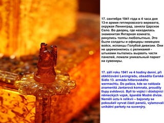 17. сентября 1941 года в 4 часа дня
13-я армия гитлеровского вермахта,
окружая Ленинград, заняла Царское
Село. Во дворец, где находилась
знаменитая Янтарная комната,
ринулись толпы любопытных. Это
были солдаты и офицеры немецких
войск, испанцы Голубой дивизии. Они
не церемонились с реликвией -
штыками пытались вырвать части
панелей, ломали уникальный паркет
на сувениры.
17. září roku 1941 ve 4 hodiny denní, při
obkličování Leningradu, obsadila Carské
Sídlo 13. armáda hitlerovského
wermachtu. Do paláce, kde se nalézala
znamenitá Jantarová komnata, proudily
tlupy zvědavců. Byli to vojáci i důstojníci
německých vojsk, španělé Modré divize.
Neměli úctu k relikvii – bajonety se
pokoušeli vyrvat části panelů, vylamovali
unikátní parkety na suvenýry.
 