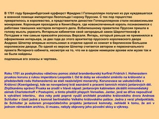 В 1701 году бранденбургский курфюрст Фридрих I Гогенцоллерн получил из рук нуждавшегося
в военной помощи императора Леопольда I корону Пруссии. С тех пор герцогство
превратилось в королевство, а представители династии Гогенцоллернов стали независимыми
монархами. Коронация проходила в Кенигсберге, где новоиспеченный король познакомился с
работами тамошних мастеров янтарного дела. Взбалмошному правителю Пруссии пришла в
голову мысль украсить Янтарным кабинетом свой загородный замок Шарлоттенхоф в
Потсдаме и тем самым превзойти роскошь Версаля. Янтарь, который раньше не применялся в
оформлении интерьера, за два года до этого архитектор прусского королевского двора
Андреас Шлютер впервые использовал в отделке одной из комнат в берлинском Большом
королевском дворце. По одной из версии Шлютер считается автором и первоначального
проекта Янтарного кабинета, несмотря на то, что ни в одном немецком архиве или музее так и
не были найдены
подлинные его эскизы и чертежи.
Roku 1701 za poskytnutou válečnou pomoc získal brandenburský kurfirst Fridrich I. Hohenzolern
pruskou korunu z rukou imperátora Leopolda I. Od té doby se vévodství změnilo na království a
představitelé rodu Hohenzolernů se stali nezávislými monarchy. Korunovace se uskutečnilka v
Královci (Koenigsberg), kde se novopečený král seznámil s pracemi tamních mistrů jantarových děl.
Zhýčkanému správci Pruska se zrodil v hlavě nápad: jantarovým kabinetem zkrášlit mimoměstský
zámek Charlotenhoff v Postupimi, a tímto předčit přepych Versailes. Jantar, jenž se dříve nepoužíval
k vytváření interiéru, dva roky poté poprvé využil architekt pruského královského dvora Andreas
Schlutter v části jedné z komnat berlínského Velkého královského paláce. Jedna z verzí předpokládá,
že Schlutter je autorem prvopočátečního projektu jantarové komnaty, nehledě k tomu, že ani v
jednom německém archivu, či muzeu, nebyly objeveny jeho původní skicy a výkresy.
 