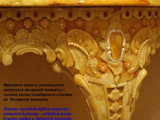 Фрагмент самого уникального
экспоната янтарной комнаты –
точной копии ломберного столика
из Янтарной комнаты.
Zlomek nejunikátnějšího exponátu
jantarové komnaty – přibližné kopie
hracího stolku z Jantarové komnaty.
 