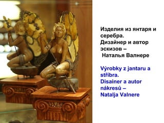 Изделия из янтаря и
серебра.
Дизайнер и автор
эскизов –
Наталья Валнере
Výrobky z jantaru a
stříbra.
Disainer a autor
nákresů –
Natalja Valnere
 