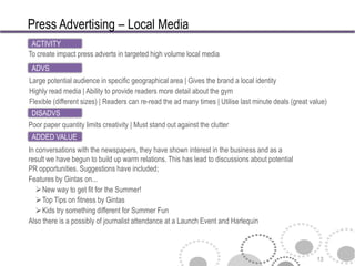 Press Advertising – Local Media
 ACTIVITY
To create impact press adverts in targeted high volume local media
 ADVS
Large potential audience in specific geographical area | Gives the brand a local identity
Highly read media | Ability to provide readers more detail about the gym
Flexible (different sizes) | Readers can re-read the ad many times | Utilise last minute deals (great value)
 DISADVS
Poor paper quantity limits creativity | Must stand out against the clutter
 ADDED VALUE
In conversations with the newspapers, they have shown interest in the business and as a
result we have begun to build up warm relations. This has lead to discussions about potential
PR opportunities. Suggestions have included;
Features by Gintas on...
   New way to get fit for the Summer!
   Top Tips on fitness by Gintas
   Kids try something different for Summer Fun
Also there is a possibly of journalist attendance at a Launch Event and Harlequin



                                                                                                        13
 