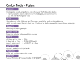 Outdoor Media – Posters
 ACTIVITY
Create poster adverts, on platforms and walkways at Watford Junction Station
• Having visited the station and reviewed the media pack, we recommend the
  use of 6 and 48 sheet poster sites
 ADVS
High volume of traffic, 130k+ per wk | Commuters have higher levels of disposal income
Ability to create impact | Lengthy dwell time | Positioned on platforms viewed by London bound passengers
 DISADVS
Must keep the message simple
 ADDED VALUE
Poster has potential to be viewed twice per day
 COSTS
48 Sheet (x1) for 2wks = £635
6 Sheet (x4) for 2wks = £1,340 (£335 each)
Artwork requirement    = c£450 (£75 ph x 6hrs)
 LEAD TIMES
Approx 2 weeks (excluding artwork)
 AUDIENCE
c130k with multiple opportunities to see
 CONTACT
Yvonne McCusker @ Transport Media: 0845 120 2470                                                   17
 