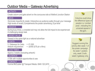 Outdoor Media – Gateway Advertising
 ACTIVITY
Create column and gate advert on the concourse side at Watford Junction Station
 ADVS                                                                                    Columns could show
Dominate impactful & create | Interactive as audience walks through your message        the difference types of
High levels of recall | Complements the poster advertising | Eye level                    people in a ‘combat
                                                                                         pose’, indicating the
 DISADVS
                                                                                          universal appeal of
During busy times, a crowded exit may not allow the full impact to be experienced               the gym.
A challenging design task
 ADDED VALUE
Viewed in the same light as a national advertiser
 COSTS
5 Gateways for 2wks = £1,500                                                         Suggest running this
Artwork requirement      = c£450 (£75 ph x 6hrs)                                    activity after week 1 of
                                                                                    the poster campaign.
 LEAD TIMES                                                                           So week 1 posters
Approx 2 weeks (excluding artwork)                                                    only, week 2 both,
 AUDIENCE                                                                           week 3 gateway only.
c130k with multiple opportunities to see
 CONTACT
Yvonne McCusker @ Transport Media: 0845 120 2470

                                                                                                      19
 
